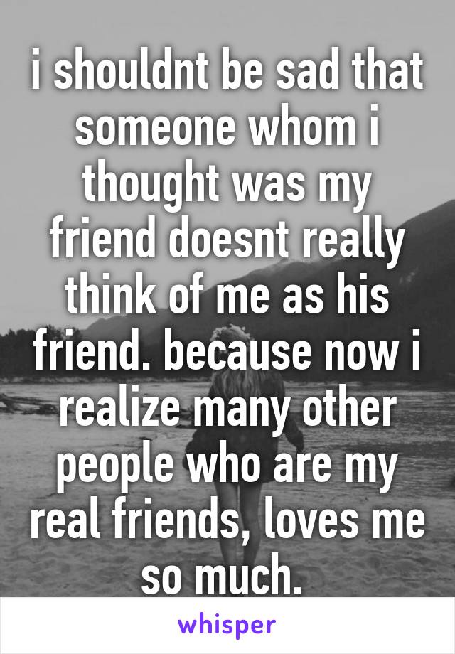 i shouldnt be sad that someone whom i thought was my friend doesnt really think of me as his friend. because now i realize many other people who are my real friends, loves me so much. 