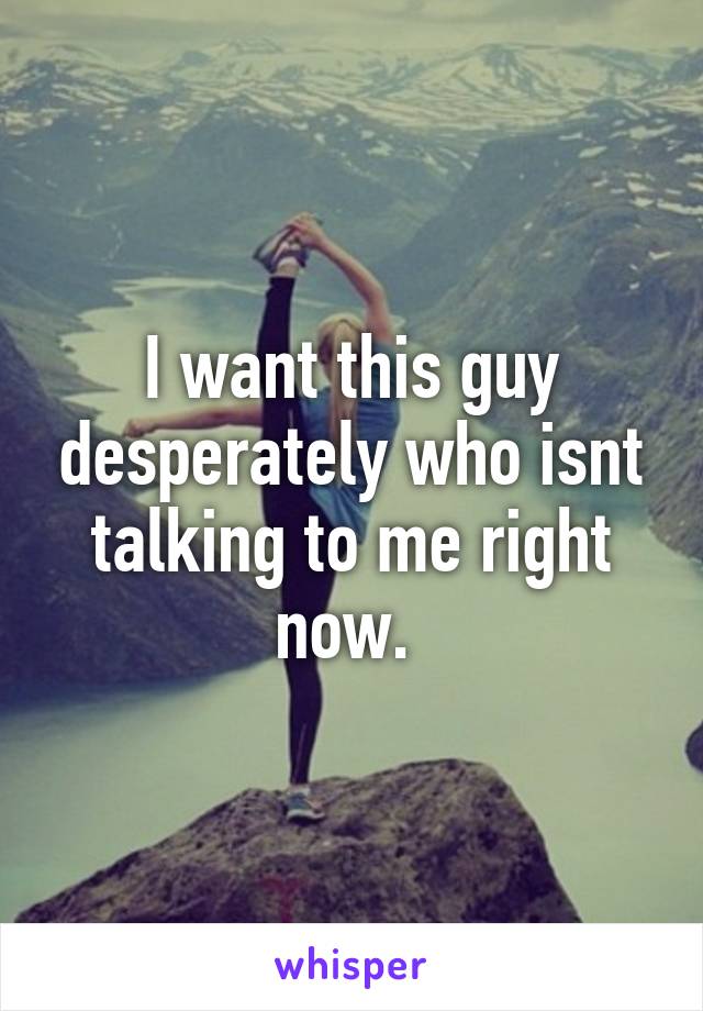 I want this guy desperately who isnt talking to me right now. 