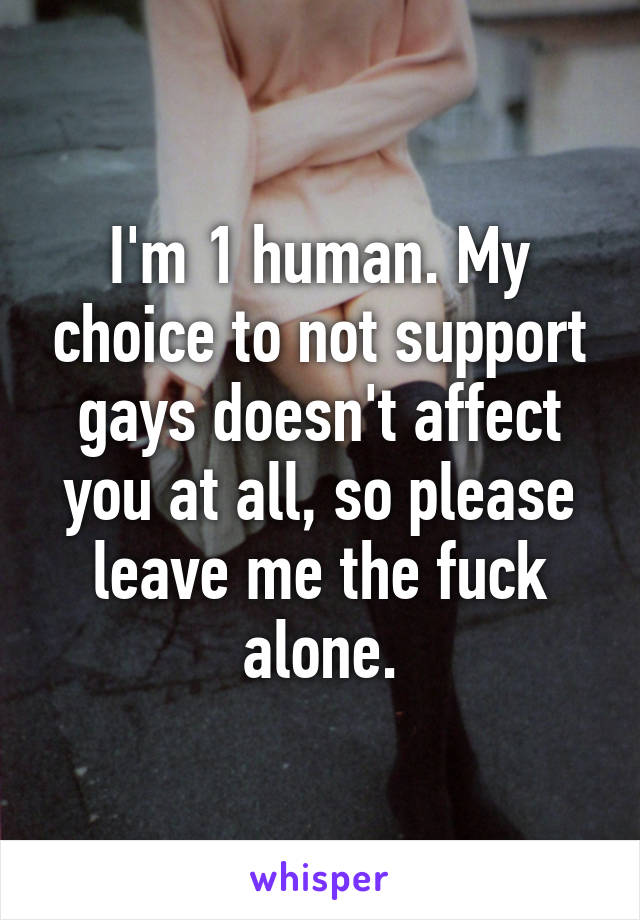 I'm 1 human. My choice to not support gays doesn't affect you at all, so please leave me the fuck alone.