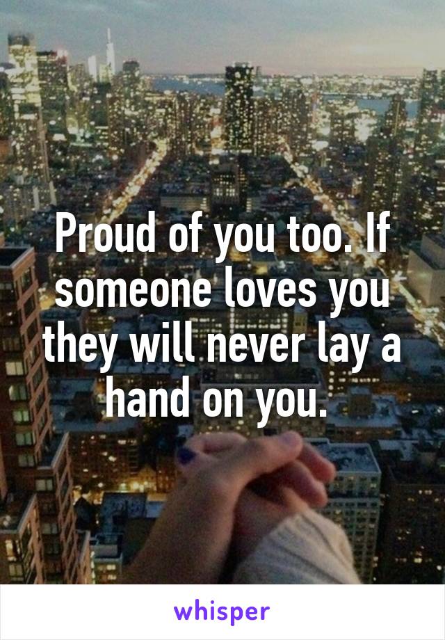 Proud of you too. If someone loves you they will never lay a hand on you. 