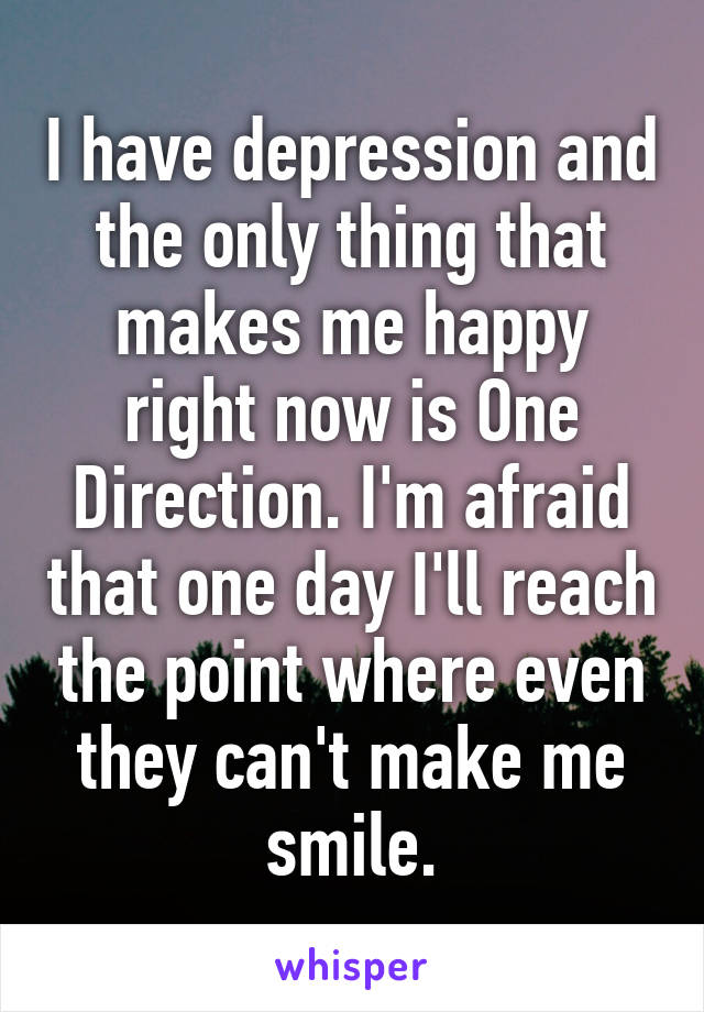 I have depression and the only thing that makes me happy right now is One Direction. I'm afraid that one day I'll reach the point where even they can't make me smile.