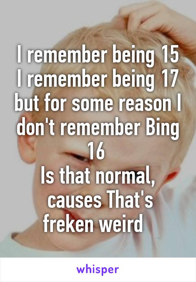 I remember being 15 I remember being 17 but for some reason I don't remember Bing 16 
Is that normal,
 causes That's freken weird  