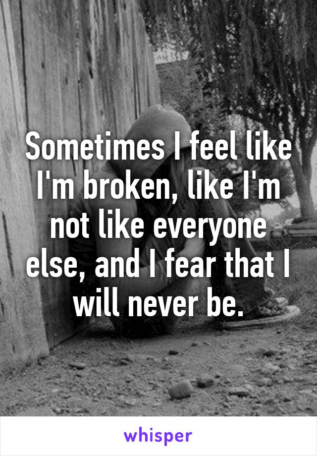 Sometimes I feel like I'm broken, like I'm not like everyone else, and I fear that I will never be.