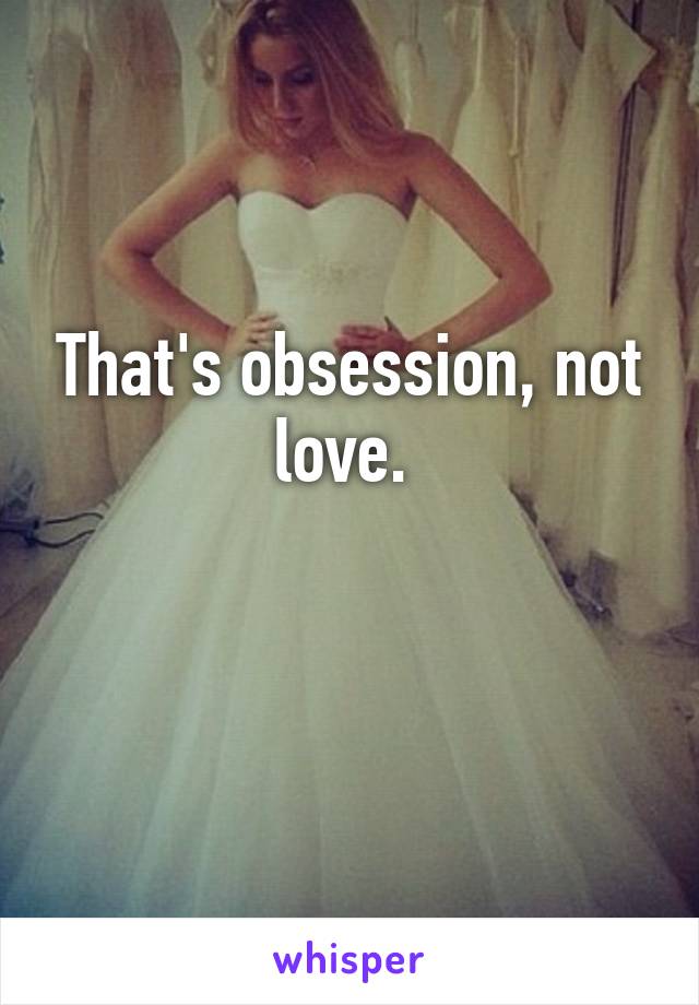 That's obsession, not love. 

