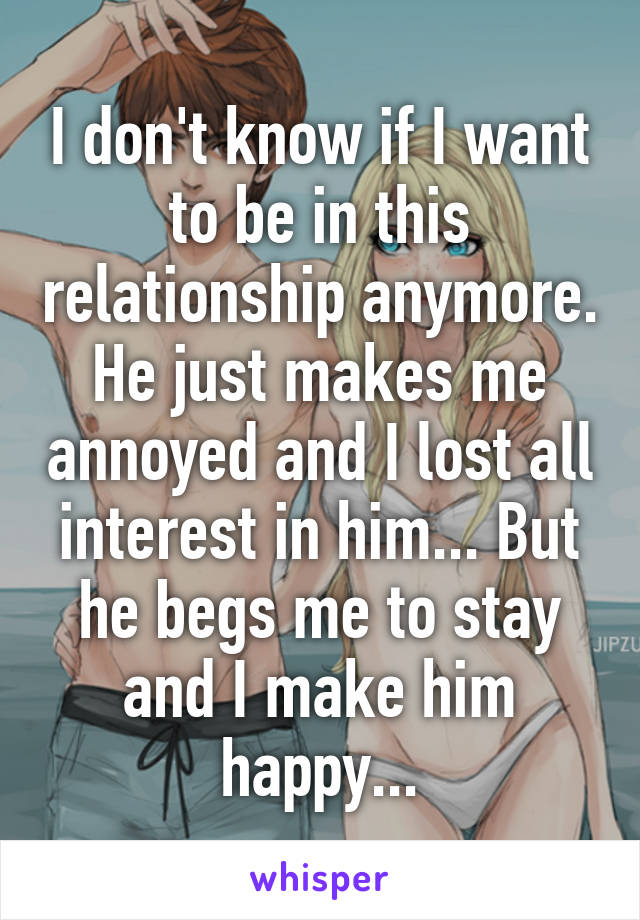 I don't know if I want to be in this relationship anymore. He just makes me annoyed and I lost all interest in him... But he begs me to stay and I make him happy...