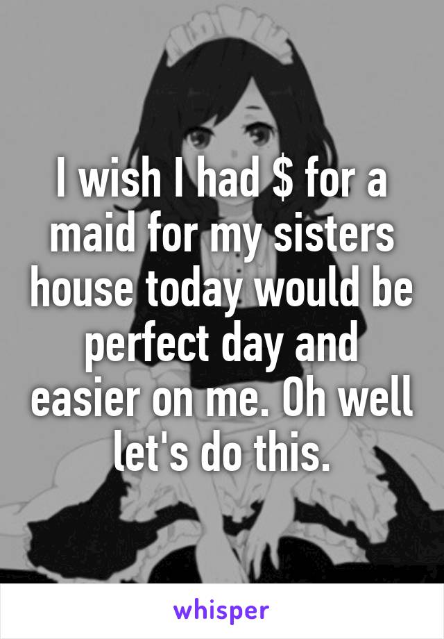 I wish I had $ for a maid for my sisters house today would be perfect day and easier on me. Oh well let's do this.