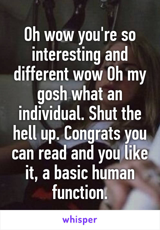 Oh wow you're so interesting and different wow Oh my gosh what an individual. Shut the hell up. Congrats you can read and you like it, a basic human function.