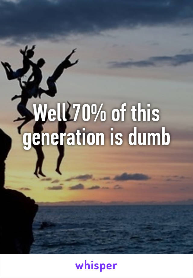 Well 70% of this generation is dumb
