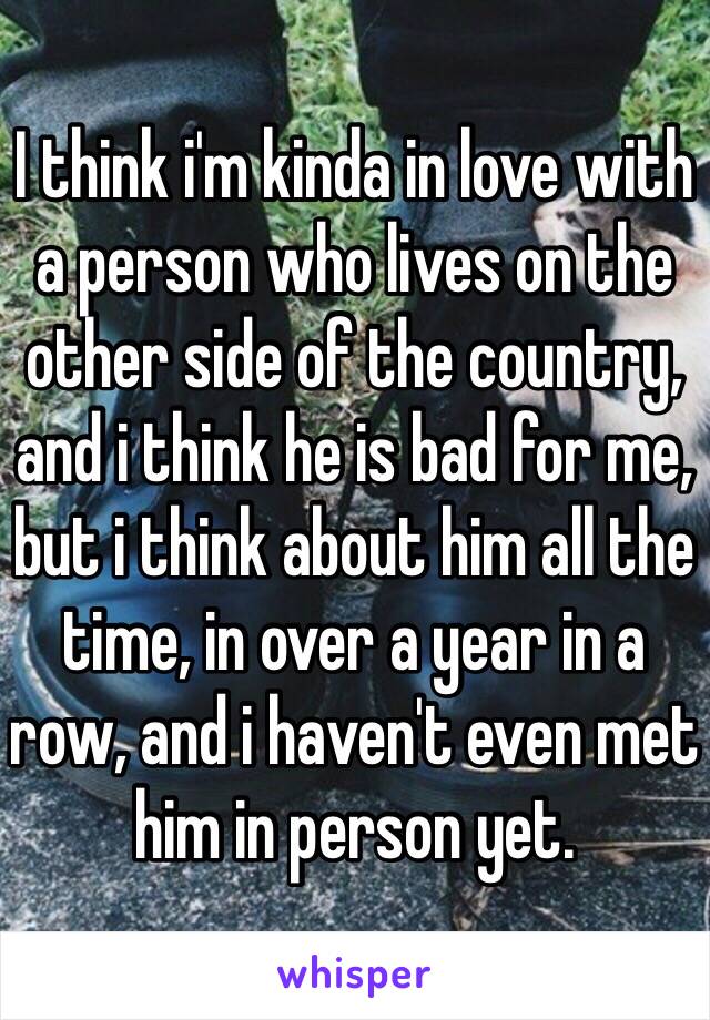 I think i'm kinda in love with a person who lives on the other side of the country, and i think he is bad for me, but i think about him all the time, in over a year in a row, and i haven't even met him in person yet.