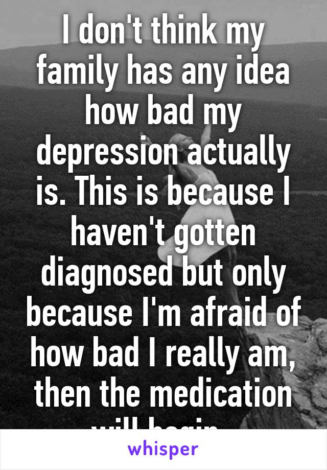 I don't think my family has any idea how bad my depression actually is. This is because I haven't gotten diagnosed but only because I'm afraid of how bad I really am, then the medication will begin. 