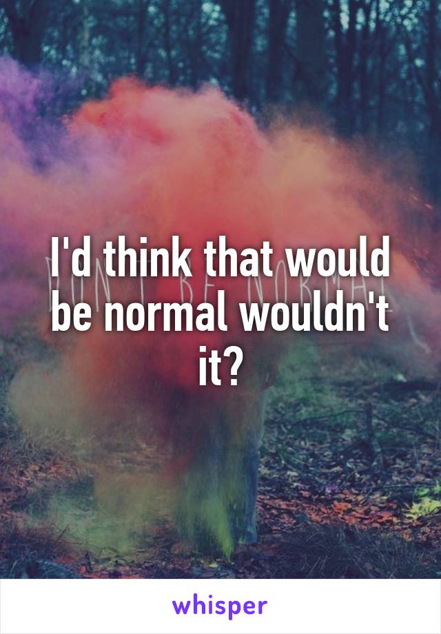 I'd think that would be normal wouldn't it?