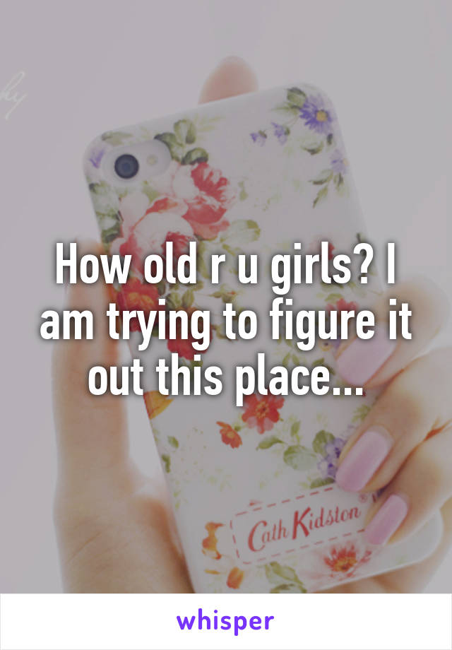 How old r u girls? I am trying to figure it out this place...