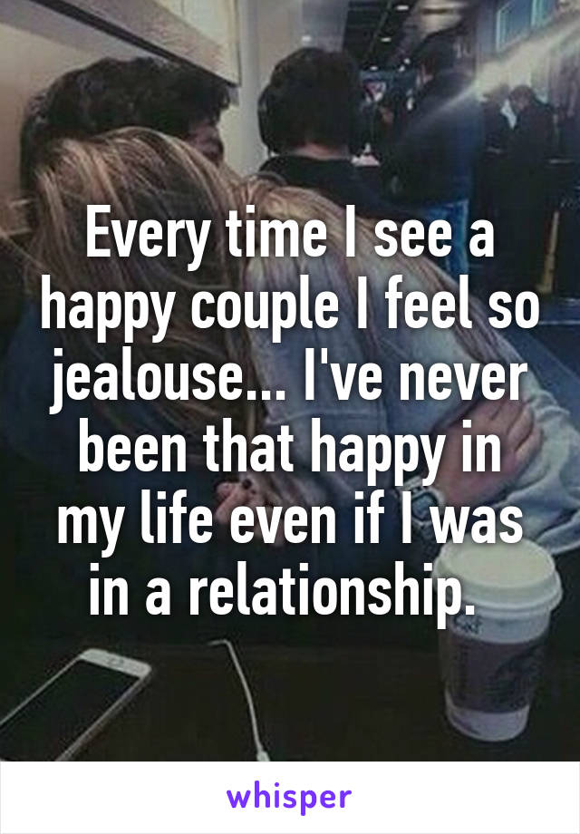 Every time I see a happy couple I feel so jealouse... I've never been that happy in my life even if I was in a relationship. 