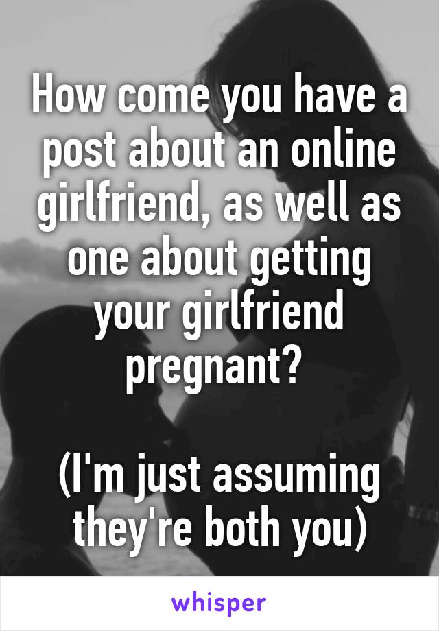 How come you have a post about an online girlfriend, as well as one about getting your girlfriend pregnant? 

(I'm just assuming they're both you)