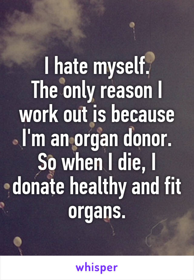 I hate myself.
The only reason I work out is because I'm an organ donor.
So when I die, I donate healthy and fit organs.