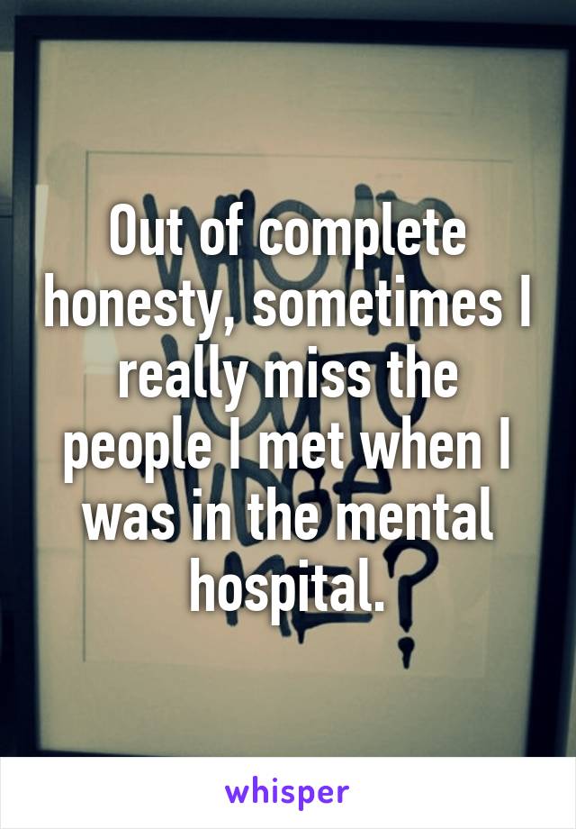 Out of complete honesty, sometimes I really miss the people I met when I was in the mental hospital.