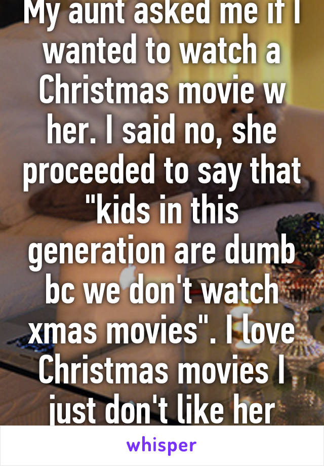 My aunt asked me if I wanted to watch a Christmas movie w her. I said no, she proceeded to say that "kids in this generation are dumb bc we don't watch xmas movies". I love Christmas movies I just don't like her oops. 