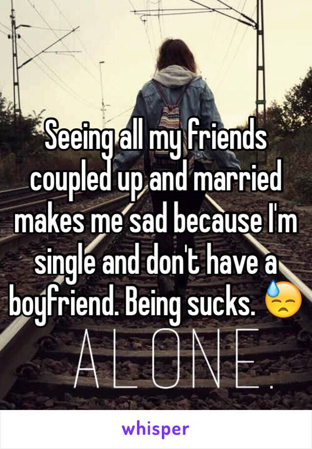 Seeing all my friends coupled up and married makes me sad because I'm single and don't have a boyfriend. Being sucks. 😓