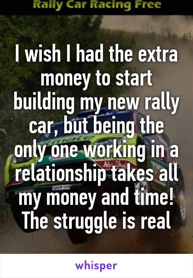 I wish I had the extra money to start building my new rally car, but being the only one working in a relationship takes all my money and time! The struggle is real