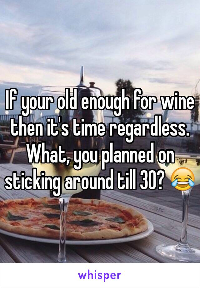 If your old enough for wine then it's time regardless. What, you planned on sticking around till 30? 😂