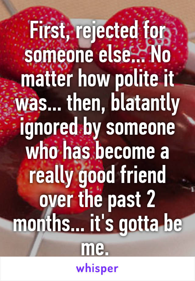 First, rejected for someone else... No matter how polite it was... then, blatantly ignored by someone who has become a really good friend over the past 2 months... it's gotta be me. 