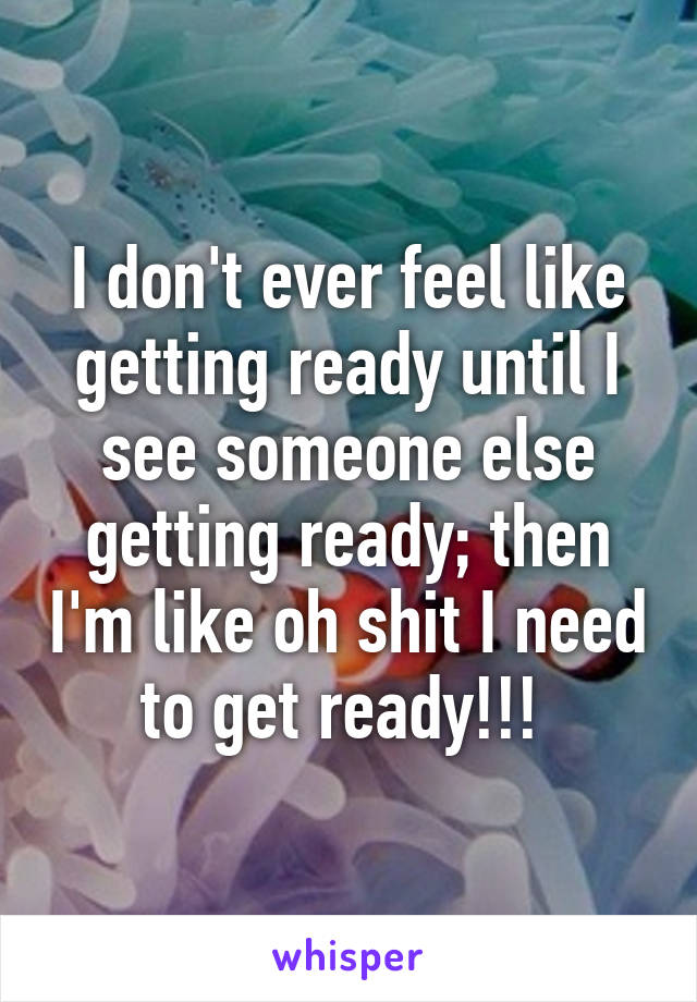 I don't ever feel like getting ready until I see someone else getting ready; then I'm like oh shit I need to get ready!!! 