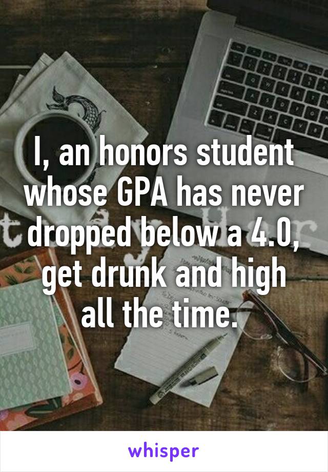 I, an honors student whose GPA has never dropped below a 4.0, get drunk and high all the time. 