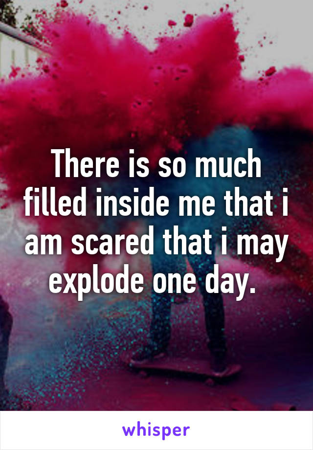 There is so much filled inside me that i am scared that i may explode one day. 