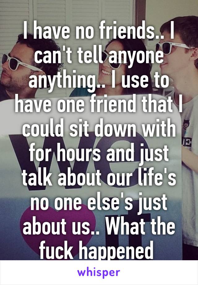 I have no friends.. I can't tell anyone anything.. I use to have one friend that I could sit down with for hours and just talk about our life's no one else's just about us.. What the fuck happened 