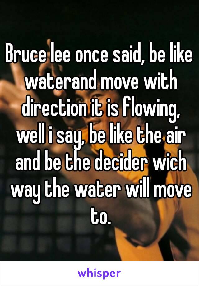 Bruce lee once said, be like waterand move with direction it is flowing, well i say, be like the air and be the decider wich way the water will move to.