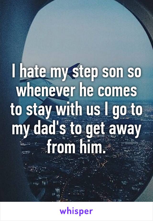 I hate my step son so whenever he comes to stay with us I go to my dad's to get away from him.