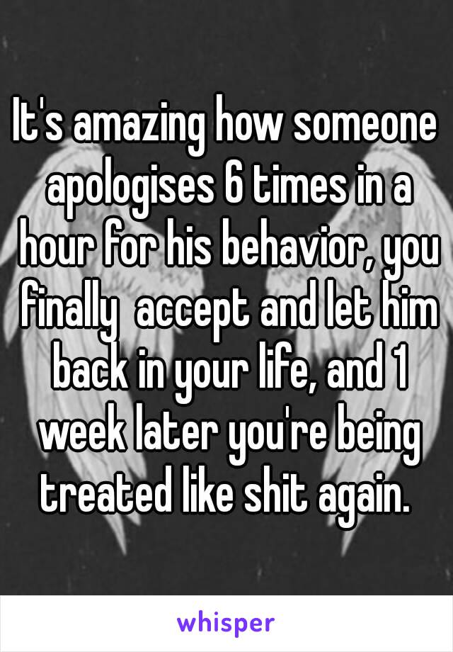 It's amazing how someone apologises 6 times in a hour for his behavior, you finally  accept and let him back in your life, and 1 week later you're being treated like shit again. 