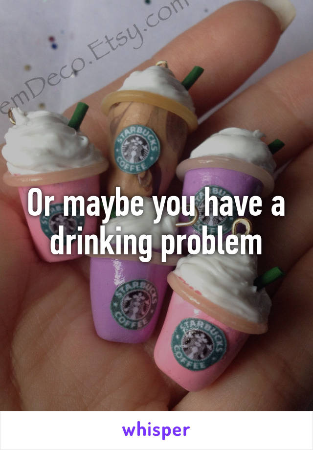 Or maybe you have a drinking problem