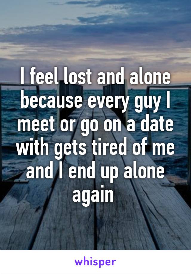 I feel lost and alone because every guy I meet or go on a date with gets tired of me and I end up alone again 