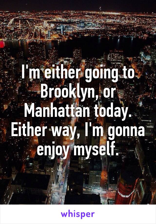 I'm either going to Brooklyn, or Manhattan today. Either way, I'm gonna enjoy myself.