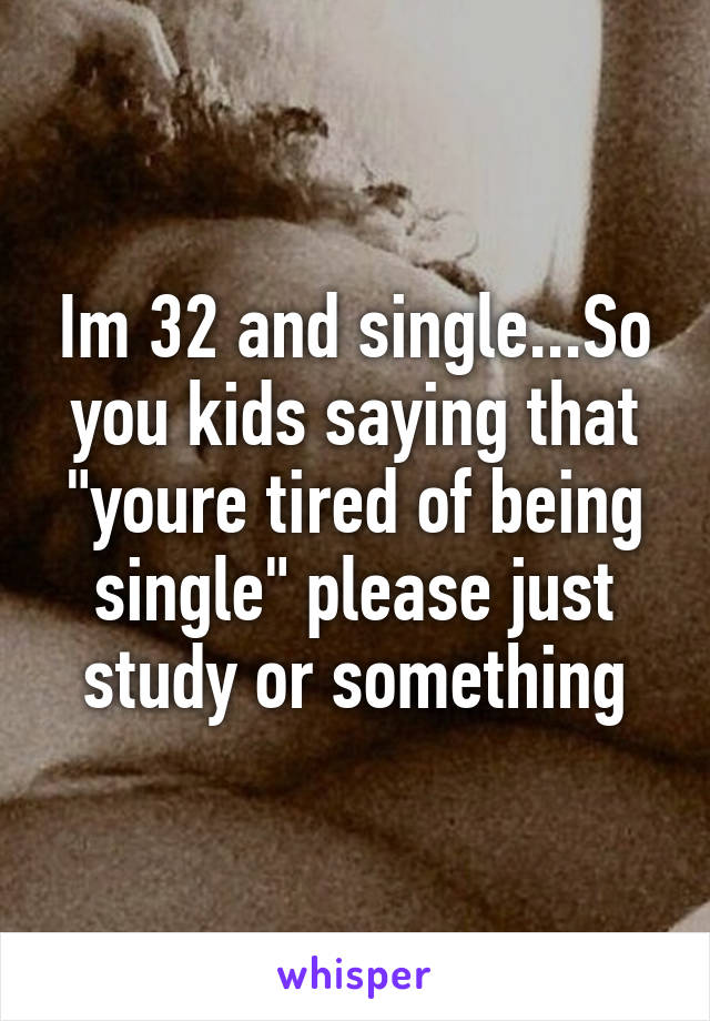 Im 32 and single...So you kids saying that "youre tired of being single" please just study or something