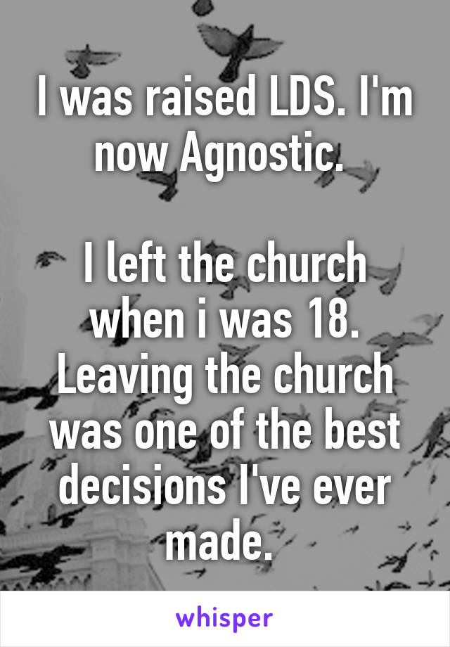 I was raised LDS. I'm now Agnostic. 

I left the church when i was 18. Leaving the church was one of the best decisions I've ever made. 