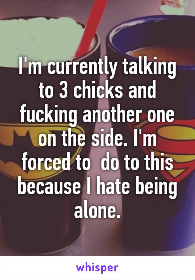 I'm currently talking to 3 chicks and fucking another one on the side. I'm forced to  do to this because I hate being alone.