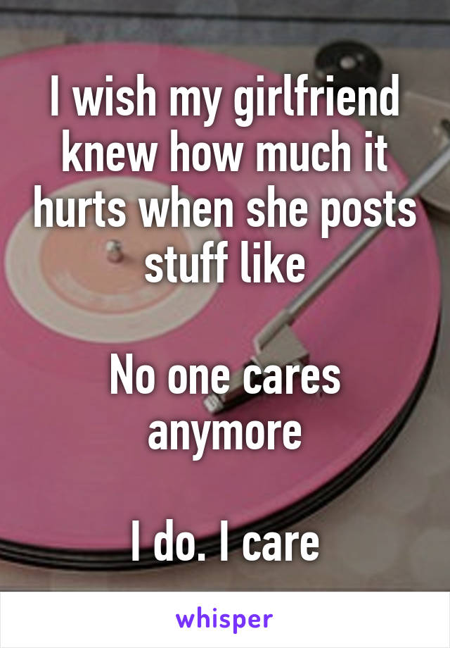 I wish my girlfriend knew how much it hurts when she posts stuff like

No one cares anymore

I do. I care