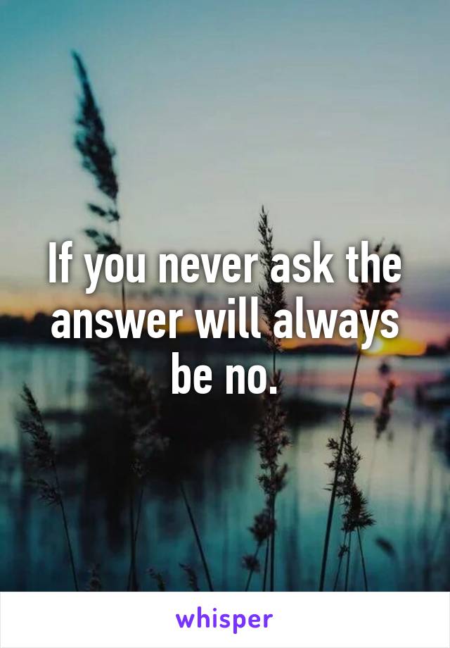 If you never ask the answer will always be no.