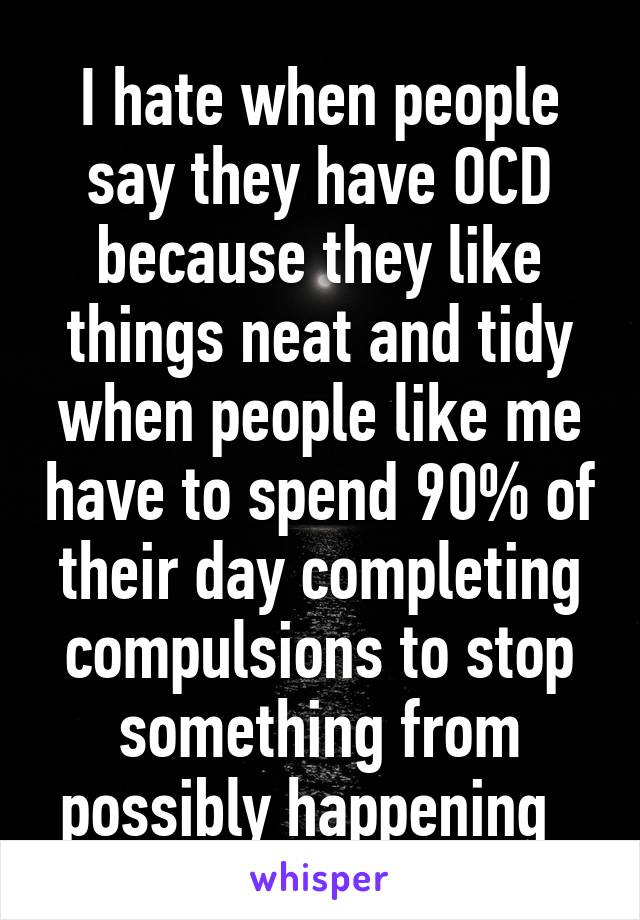 I hate when people say they have OCD because they like things neat and tidy when people like me have to spend 90% of their day completing compulsions to stop something from possibly happening  