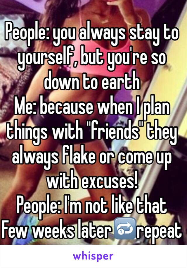 People: you always stay to yourself, but you're so down to earth
Me: because when I plan things with "friends" they always flake or come up with excuses! 
People: I'm not like that 
Few weeks later🔂repeat