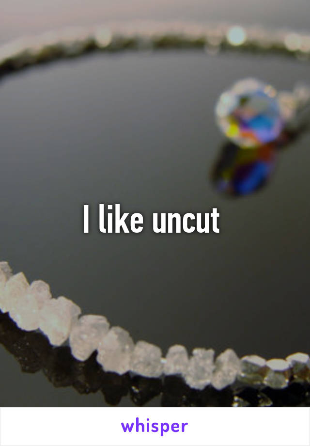 I like uncut 