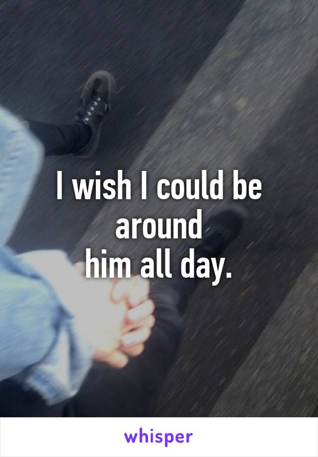 I wish I could be around
him all day.