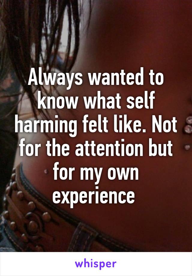 Always wanted to know what self harming felt like. Not for the attention but for my own experience 