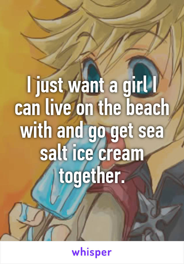 I just want a girl I can live on the beach with and go get sea salt ice cream together.