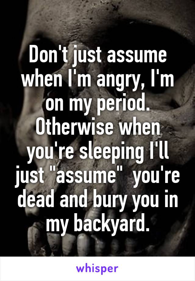 Don't just assume when I'm angry, I'm on my period. Otherwise when you're sleeping I'll just "assume"  you're dead and bury you in my backyard.