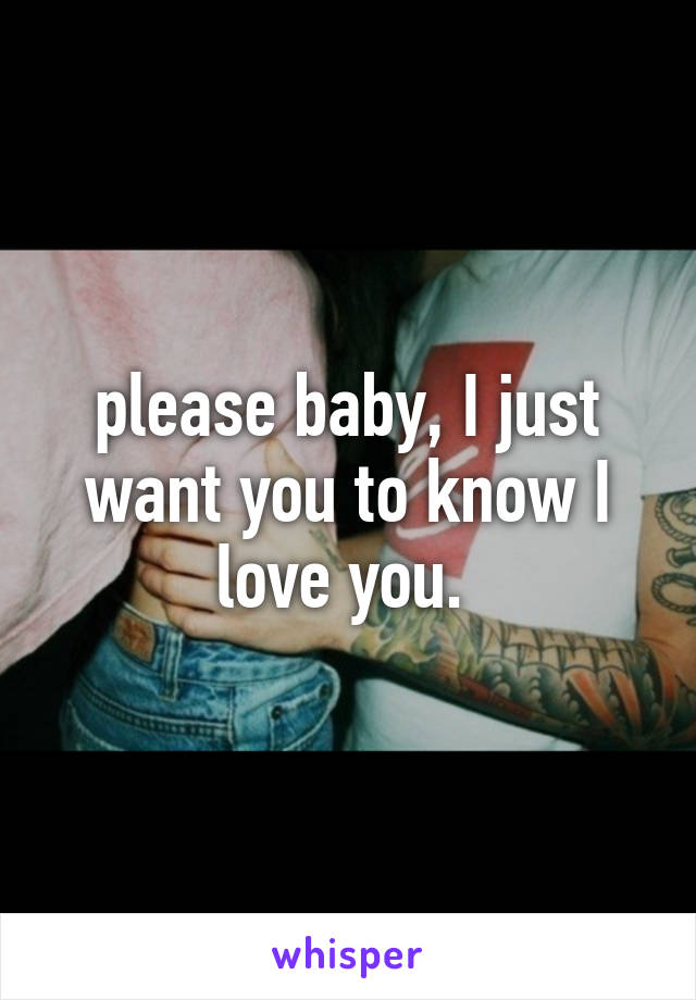 please baby, I just want you to know I love you. 