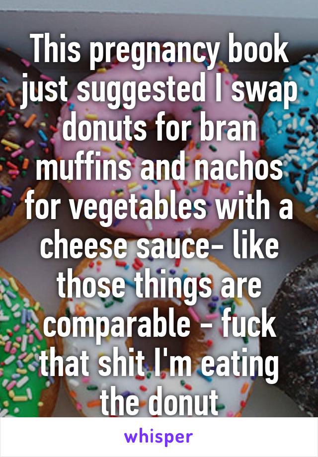 This pregnancy book just suggested I swap donuts for bran muffins and nachos for vegetables with a cheese sauce- like those things are comparable - fuck that shit I'm eating the donut