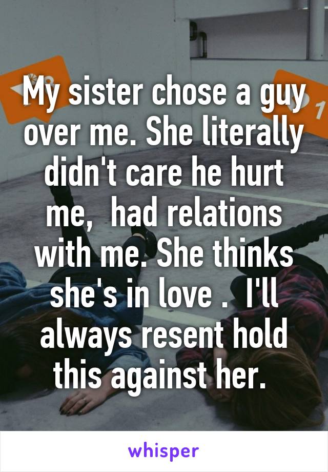 My sister chose a guy over me. She literally didn't care he hurt me,  had relations with me. She thinks she's in love .  I'll always resent hold this against her. 